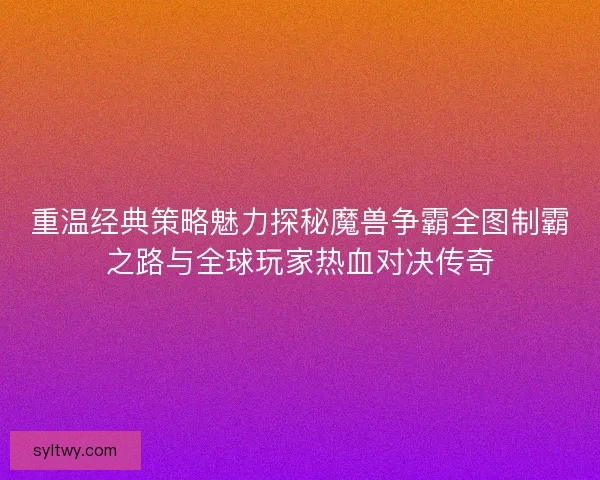 重温经典策略魅力探秘魔兽争霸全图制霸之路与全球玩家热血对决传奇