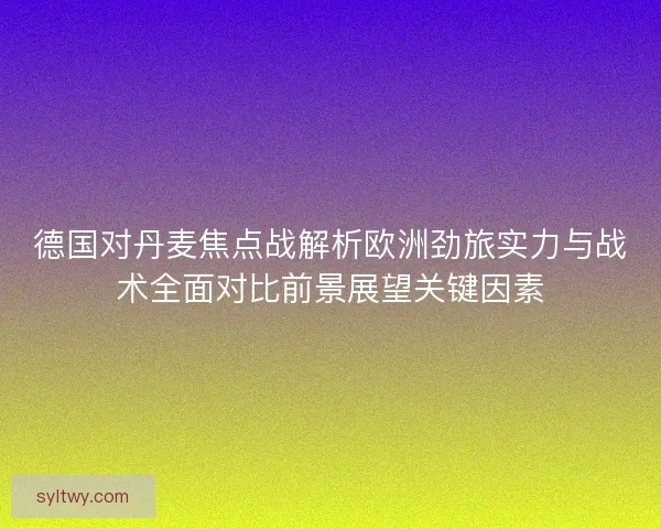德国对丹麦焦点战解析欧洲劲旅实力与战术全面对比前景展望关键因素
