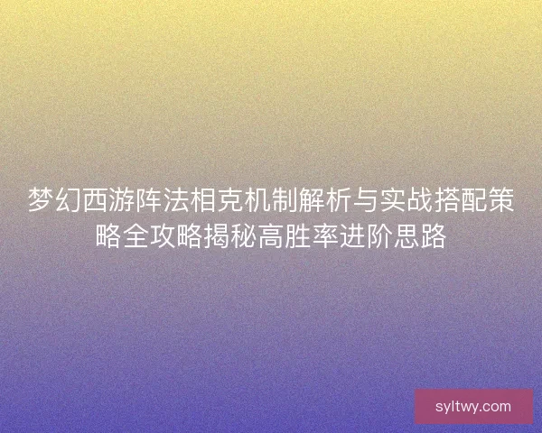 梦幻西游阵法相克机制解析与实战搭配策略全攻略揭秘高胜率进阶思路