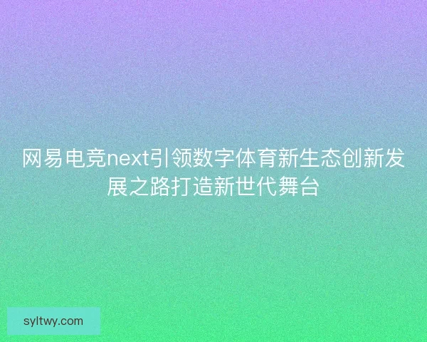 网易电竞next引领数字体育新生态创新发展之路打造新世代舞台