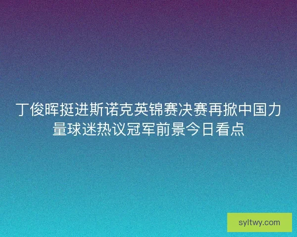 丁俊晖挺进斯诺克英锦赛决赛再掀中国力量球迷热议冠军前景今日看点