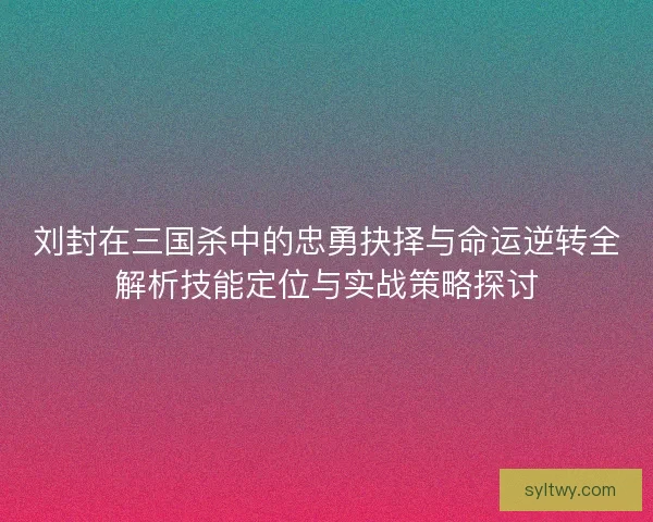 刘封在三国杀中的忠勇抉择与命运逆转全解析技能定位与实战策略探讨