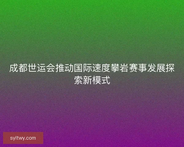 成都世运会推动国际速度攀岩赛事发展探索新模式