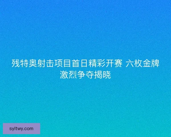 残特奥射击项目首日精彩开赛 六枚金牌激烈争夺揭晓