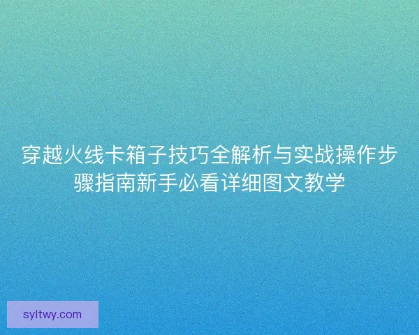 穿越火线卡箱子技巧全解析与实战操作步骤指南新手必看详细图文教学