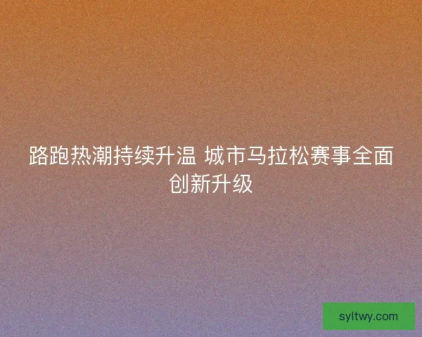 路跑热潮持续升温 城市马拉松赛事全面创新升级